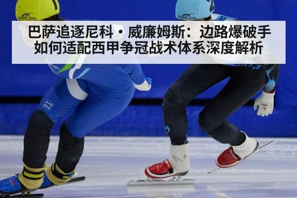 巴萨追逐尼科·威廉姆斯：边路爆破手如何适配西甲争冠战术体系深度解析