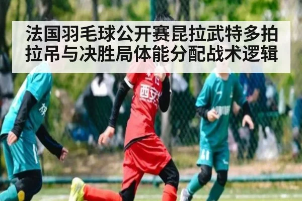 法国羽毛球公开赛昆拉武特多拍拉吊与决胜局体能分配战术逻辑